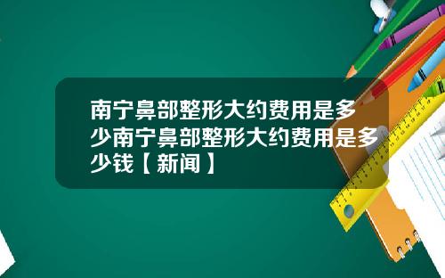 南宁鼻部整形大约费用是多少南宁鼻部整形大约费用是多少钱【新闻】
