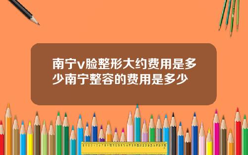 南宁v脸整形大约费用是多少南宁整容的费用是多少