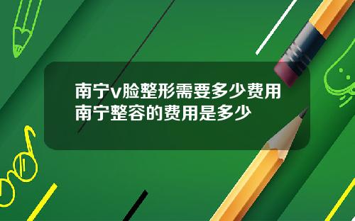 南宁v脸整形需要多少费用南宁整容的费用是多少