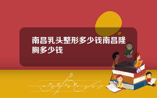 南昌乳头整形多少钱南昌隆胸多少钱