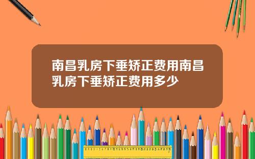 南昌乳房下垂矫正费用南昌乳房下垂矫正费用多少