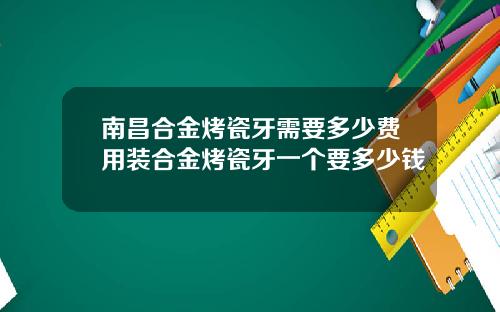 南昌合金烤瓷牙需要多少费用装合金烤瓷牙一个要多少钱