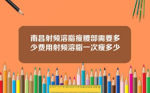 南昌射频溶脂瘦腰部需要多少费用射频溶脂一次瘦多少