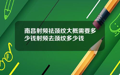 南昌射频祛颈纹大概需要多少钱射频去颈纹多少钱