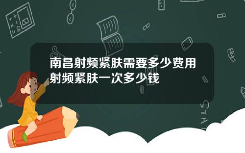 南昌射频紧肤需要多少费用射频紧肤一次多少钱