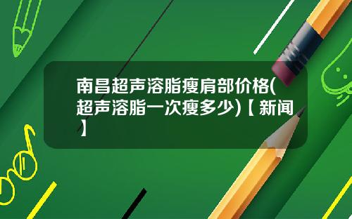 南昌超声溶脂瘦肩部价格(超声溶脂一次瘦多少)【新闻】