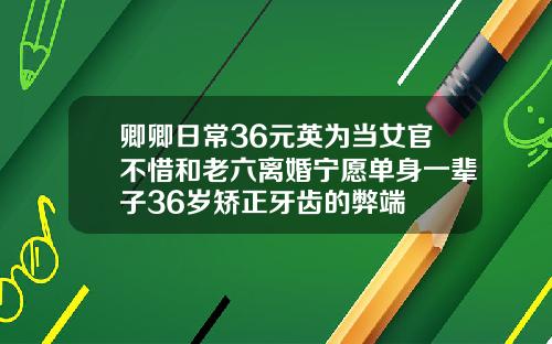 卿卿日常36元英为当女官不惜和老六离婚宁愿单身一辈子36岁矫正牙齿的弊端