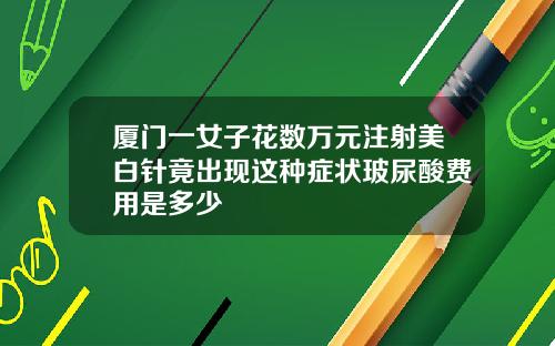 厦门一女子花数万元注射美白针竟出现这种症状玻尿酸费用是多少