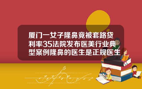 厦门一女子隆鼻竟被套路贷利率35法院发布医美行业典型案例隆鼻的医生是正规医生吗