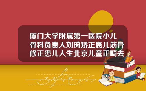厦门大学附属第一医院小儿骨科负责人刘琦矫正患儿筋骨修正患儿人生北京儿童正畸去哪里比较好
