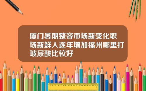 厦门暑期整容市场新变化职场新鲜人逐年增加福州哪里打玻尿酸比较好