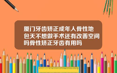厦门牙齿矫正成年人骨性地包天不想做手术还有改善空间吗骨性矫正牙齿有用吗