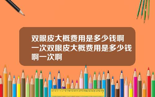 双眼皮大概费用是多少钱啊一次双眼皮大概费用是多少钱啊一次啊