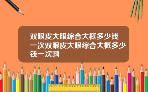 双眼皮大眼综合大概多少钱一次双眼皮大眼综合大概多少钱一次啊