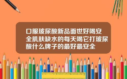 口服玻尿酸新品面世好喝安全肌肤缺水的每天喝它打玻尿酸什么牌子的最好最安全