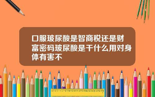 口服玻尿酸是智商税还是财富密码玻尿酸是干什么用对身体有害不