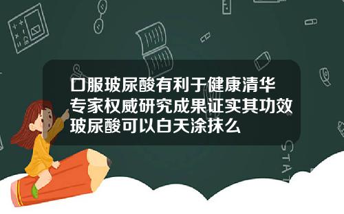 口服玻尿酸有利于健康清华专家权威研究成果证实其功效玻尿酸可以白天涂抹么
