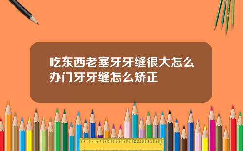 吃东西老塞牙牙缝很大怎么办门牙牙缝怎么矫正