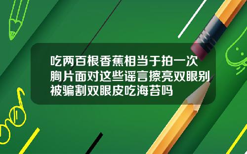 吃两百根香蕉相当于拍一次胸片面对这些谣言擦亮双眼别被骗割双眼皮吃海苔吗