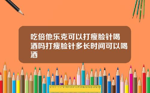 吃倍他乐克可以打瘦脸针喝酒吗打瘦脸针多长时间可以喝酒