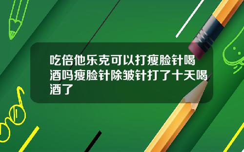 吃倍他乐克可以打瘦脸针喝酒吗瘦脸针除皱针打了十天喝酒了