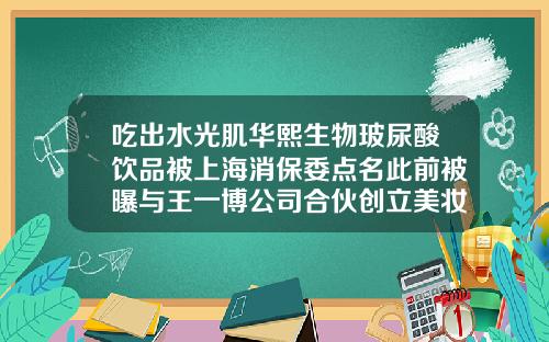 吃出水光肌华熙生物玻尿酸饮品被上海消保委点名此前被曝与王一博公司合伙创立美妆品牌