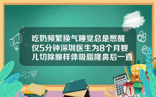 吃奶频繁换气睡觉总是憋醒仅5分钟深圳医生为8个月婴儿切除腺样体吸脂隆鼻后一直睡觉会不会不太好