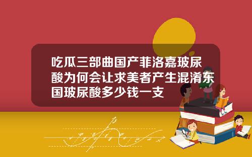 吃瓜三部曲国产菲洛嘉玻尿酸为何会让求美者产生混淆东国玻尿酸多少钱一支