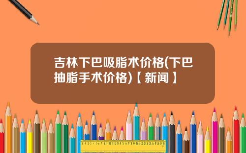 吉林下巴吸脂术价格(下巴抽脂手术价格)【新闻】