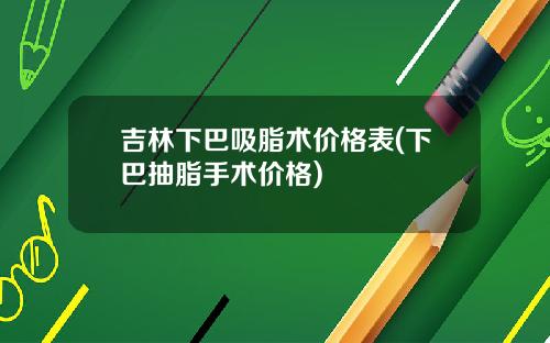 吉林下巴吸脂术价格表(下巴抽脂手术价格)
