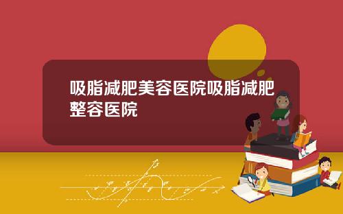 吸脂减肥美容医院吸脂减肥整容医院