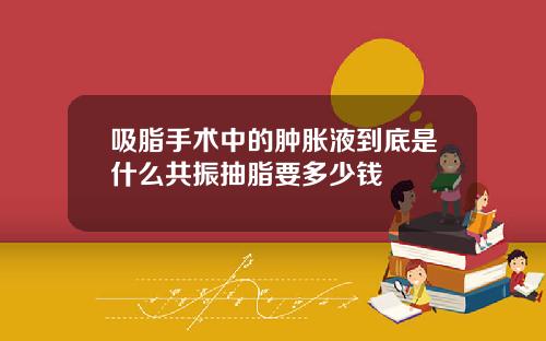 吸脂手术中的肿胀液到底是什么共振抽脂要多少钱