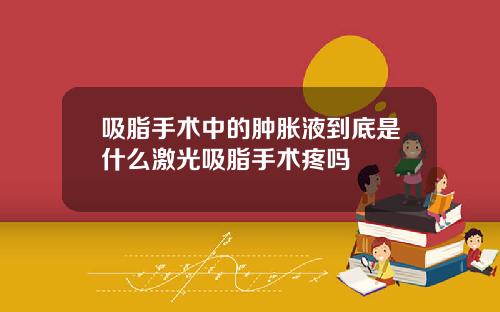 吸脂手术中的肿胀液到底是什么激光吸脂手术疼吗