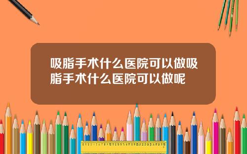 吸脂手术什么医院可以做吸脂手术什么医院可以做呢