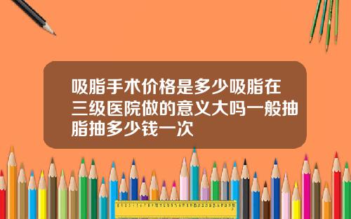 吸脂手术价格是多少吸脂在三级医院做的意义大吗一般抽脂抽多少钱一次