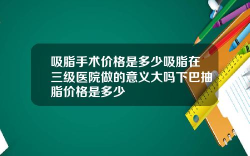 吸脂手术价格是多少吸脂在三级医院做的意义大吗下巴抽脂价格是多少