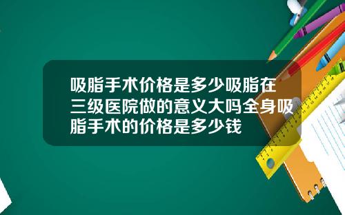 吸脂手术价格是多少吸脂在三级医院做的意义大吗全身吸脂手术的价格是多少钱