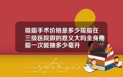吸脂手术价格是多少吸脂在三级医院做的意义大吗全身抽脂一次能抽多少毫升