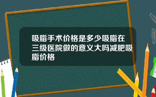 吸脂手术价格是多少吸脂在三级医院做的意义大吗减肥吸脂价格