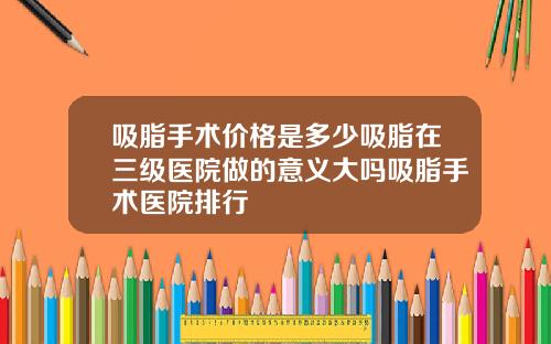 吸脂手术价格是多少吸脂在三级医院做的意义大吗吸脂手术医院排行