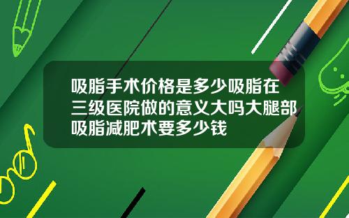 吸脂手术价格是多少吸脂在三级医院做的意义大吗大腿部吸脂减肥术要多少钱