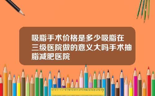吸脂手术价格是多少吸脂在三级医院做的意义大吗手术抽脂减肥医院