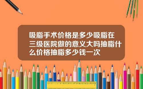 吸脂手术价格是多少吸脂在三级医院做的意义大吗抽脂什么价格抽脂多少钱一次
