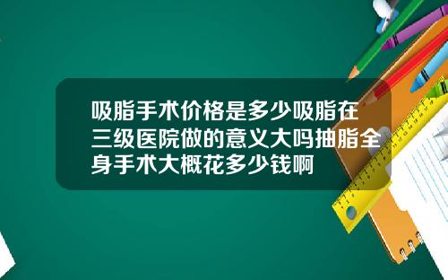 吸脂手术价格是多少吸脂在三级医院做的意义大吗抽脂全身手术大概花多少钱啊