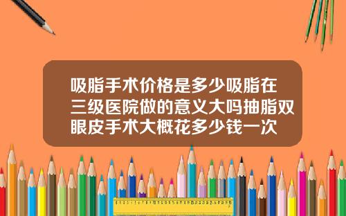 吸脂手术价格是多少吸脂在三级医院做的意义大吗抽脂双眼皮手术大概花多少钱一次
