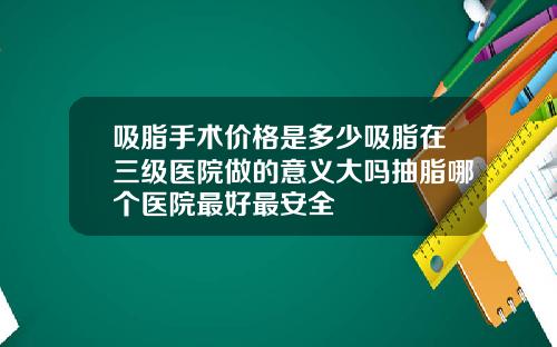 吸脂手术价格是多少吸脂在三级医院做的意义大吗抽脂哪个医院最好最安全