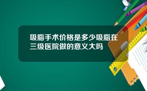 吸脂手术价格是多少吸脂在三级医院做的意义大吗