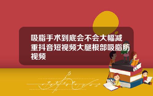 吸脂手术到底会不会大幅减重抖音短视频大腿根部吸脂肪视频
