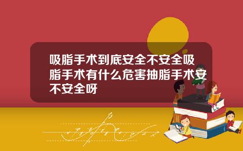 吸脂手术到底安全不安全吸脂手术有什么危害抽脂手术安不安全呀