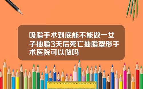 吸脂手术到底能不能做一女子抽脂3天后死亡抽脂塑形手术医院可以做吗